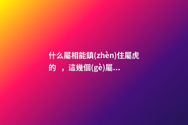 什么屬相能鎮(zhèn)住屬虎的，這幾個(gè)屬虎人見了都害怕